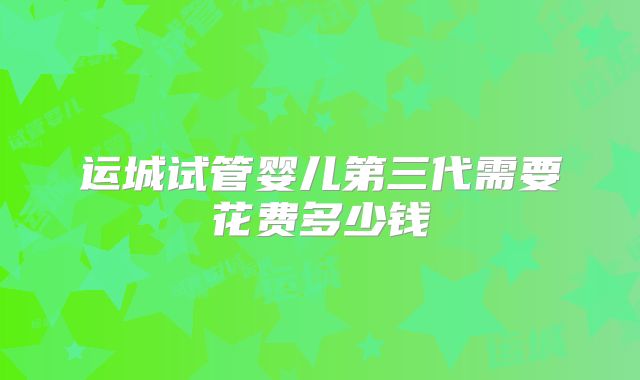 运城试管婴儿第三代需要花费多少钱