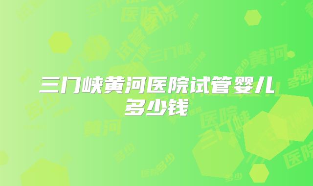 三门峡黄河医院试管婴儿多少钱