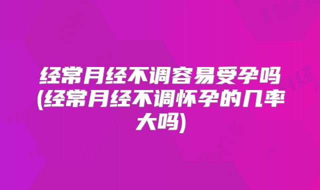 经常月经不调容易受孕吗(经常月经不调怀孕的几率大吗)