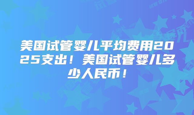 美国试管婴儿平均费用2025支出!美国试管婴儿多少人民币!
