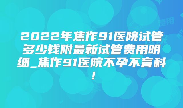 2022年焦作91医院试管多少钱附最新试管费用明细_焦作91医院不孕不育科！