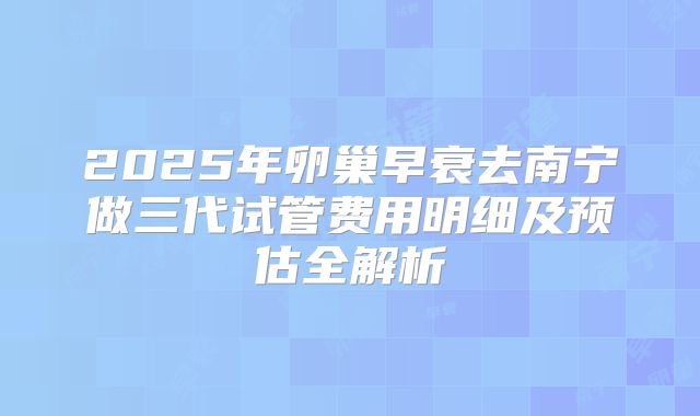 2025年卵巢早衰去南宁做三代试管费用明细及预估全解析