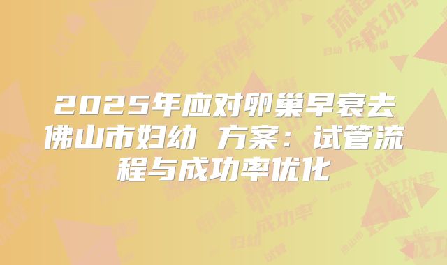 2025年应对卵巢早衰去佛山市妇幼 方案：试管流程与成功率优化