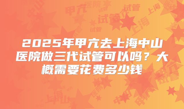 2025年甲亢去上海中山医院做三代试管可以吗？大概需要花费多少钱