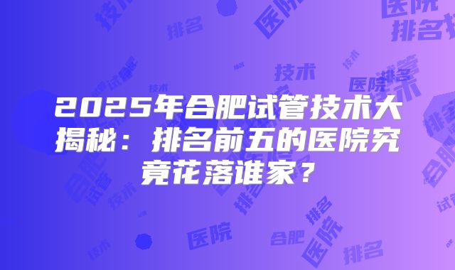 2025年合肥试管技术大揭秘：排名前五的医院究竟花落谁家？