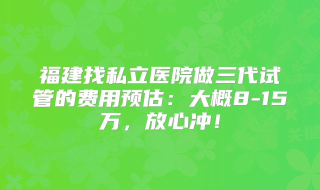 福建找私立医院做三代试管的费用预估：大概8-15万，放心冲！