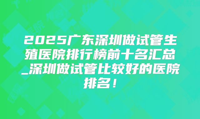 2025广东深圳做试管生殖医院排行榜前十名汇总_深圳做试管比较好的医院排名！