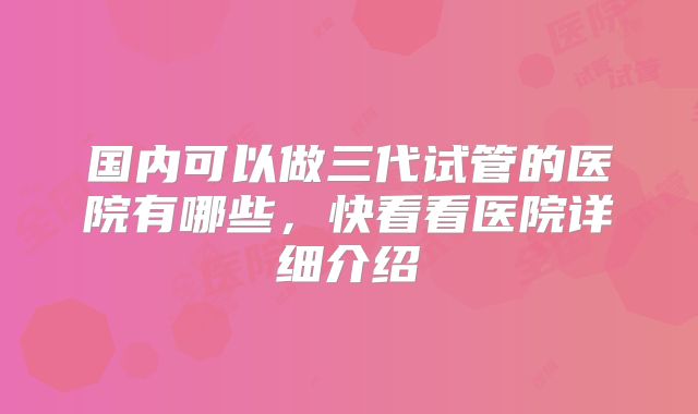 国内可以做三代试管的医院有哪些,快看看医院详细介绍