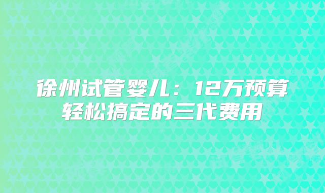 徐州试管婴儿：12万预算轻松搞定的三代费用