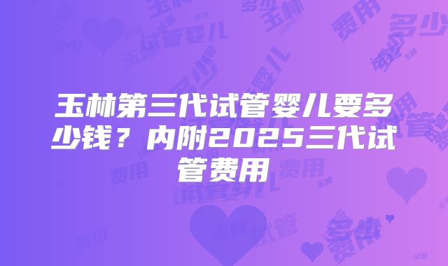 玉林第三代试管婴儿要多少钱?内附2025三代试管费用