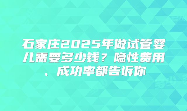 石家庄2025年做试管婴儿需要多少钱?隐性费用、成功率都告诉你