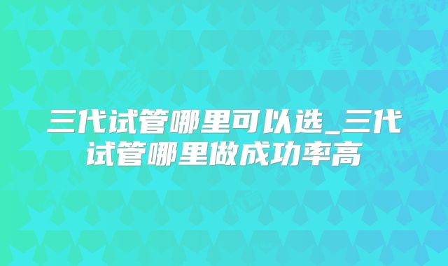 三代试管哪里可以选_三代试管哪里做成功率高
