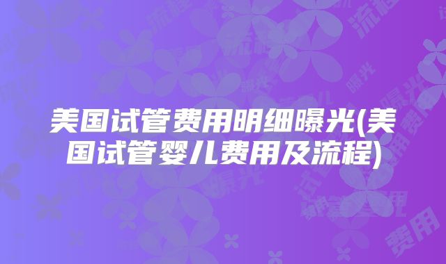 美国试管费用明细曝光(美国试管婴儿费用及流程)