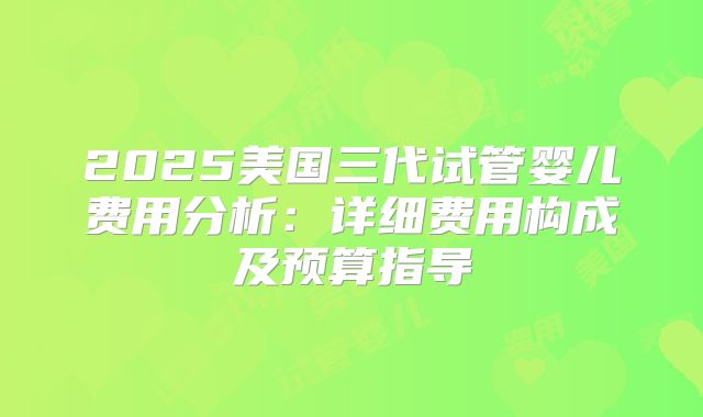 2025美国三代试管婴儿费用分析:详细费用构成及预算指导