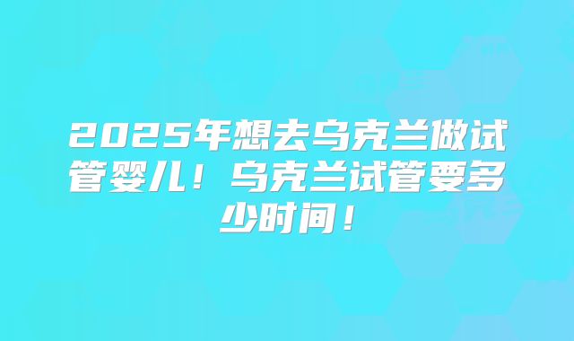 2025年想去乌克兰做试管婴儿！乌克兰试管要多少时间！
