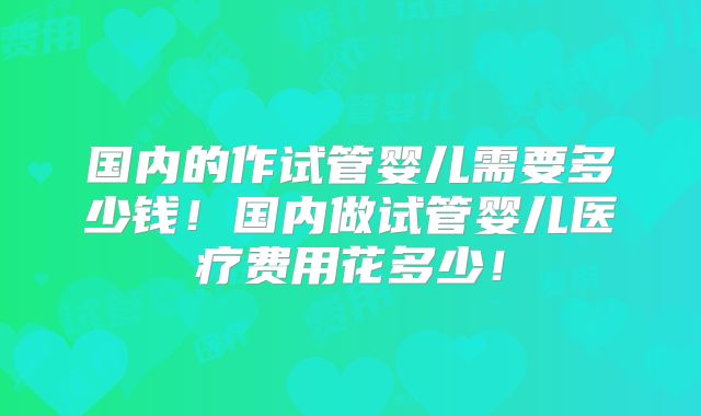 国内的作试管婴儿需要多少钱！国内做试管婴儿医疗费用花多少！