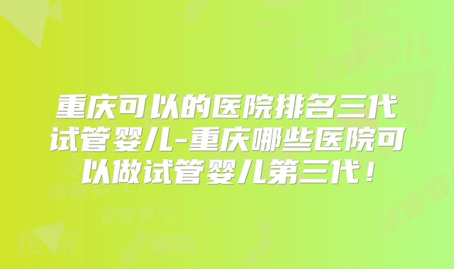 重庆可以的医院排名三代试管婴儿-重庆哪些医院可以做试管婴儿第三代！