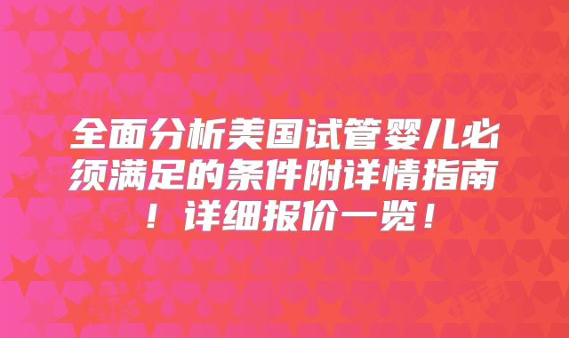 全面分析美国试管婴儿必须满足的条件附详情指南！详细报价一览！