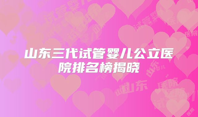 山东三代试管婴儿公立医院排名榜揭晓