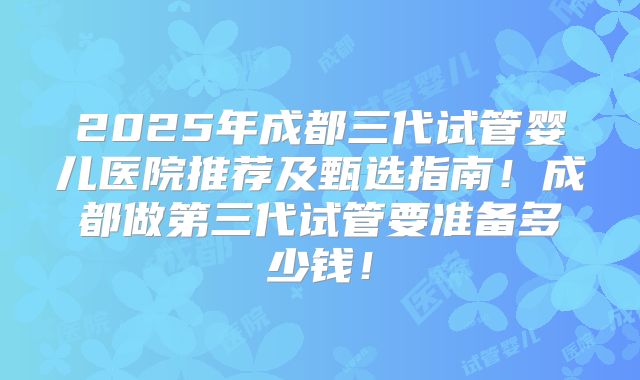 2025年成都三代试管婴儿医院推荐及甄选指南！成都做第三代试管要准备多少钱！