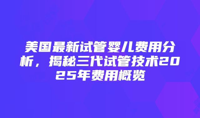 美国最新试管婴儿费用分析，揭秘三代试管技术2025年费用概览