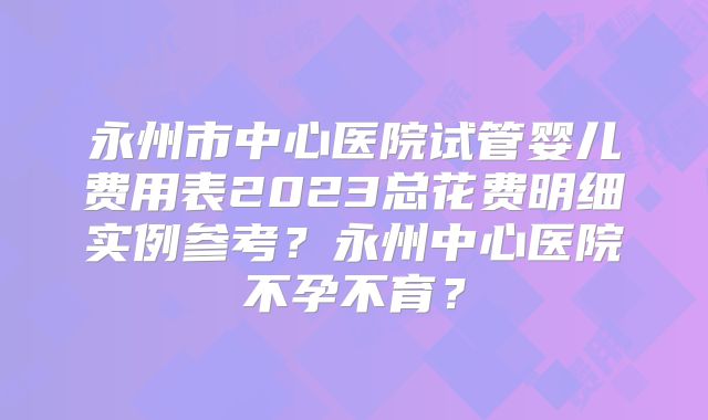 永州市中心医院试管婴儿费用表2023总花费明细实例参考？永州中心医院不孕不育？