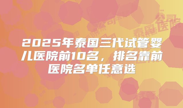 2025年泰国三代试管婴儿医院前10名,排名靠前医院名单任意选