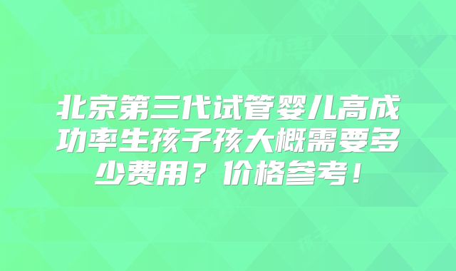 北京第三代试管婴儿高成功率生孩子孩大概需要多少费用？价格参考！