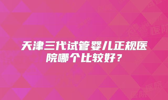 天津三代试管婴儿正规医院哪个比较好？