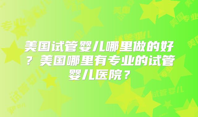 美国试管婴儿哪里做的好？美国哪里有专业的试管婴儿医院？