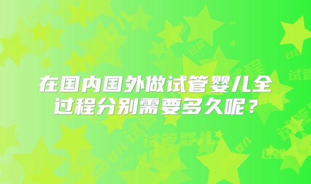 在国内国外做试管婴儿全过程分别需要多久呢？