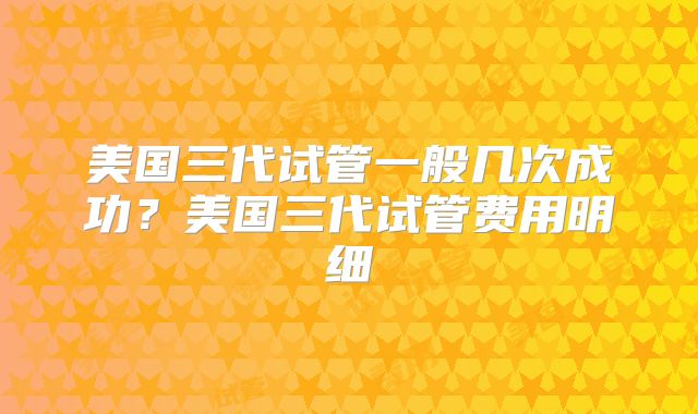 美国三代试管一般几次成功？美国三代试管费用明细