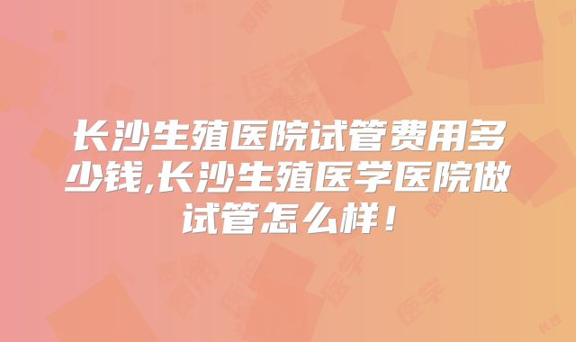 长沙生殖医院试管费用多少钱,长沙生殖医学医院做试管怎么样！