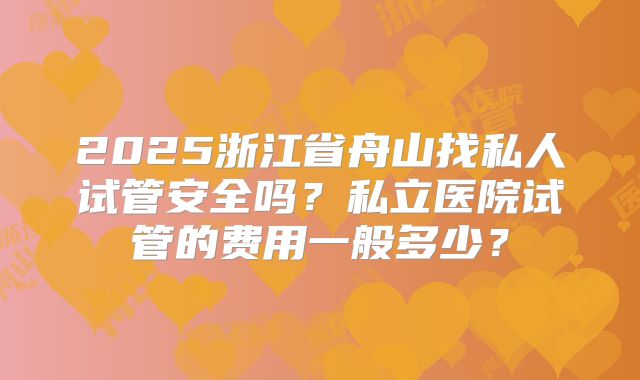2025浙江省舟山找私人试管安全吗？私立医院试管的费用一般多少？