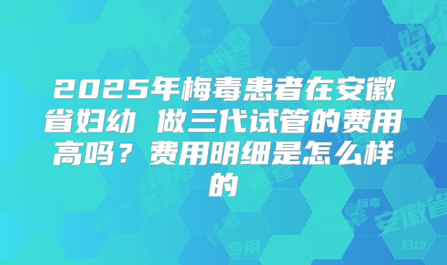 2025年梅毒患者在安徽省妇幼 做三代试管的费用高吗？费用明细是怎么样的