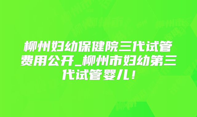 柳州妇幼保健院三代试管费用公开_柳州市妇幼第三代试管婴儿！