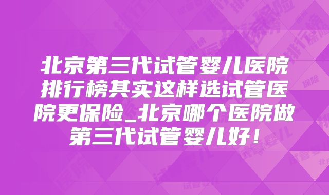 北京第三代试管婴儿医院排行榜其实这样选试管医院更保险_北京哪个医院做第三代试管婴儿好!
