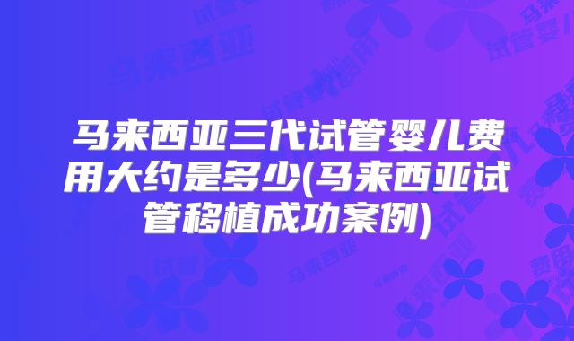 马来西亚三代试管婴儿费用大约是多少(马来西亚试管移植成功案例)