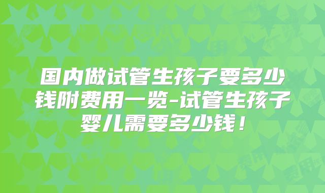 国内做试管生孩子要多少钱附费用一览-试管生孩子婴儿需要多少钱！