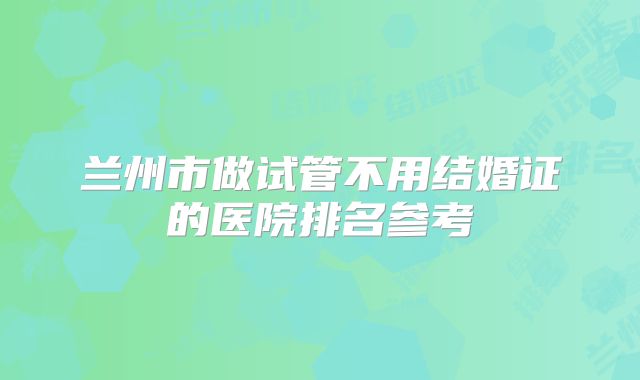 兰州市做试管不用结婚证的医院排名参考