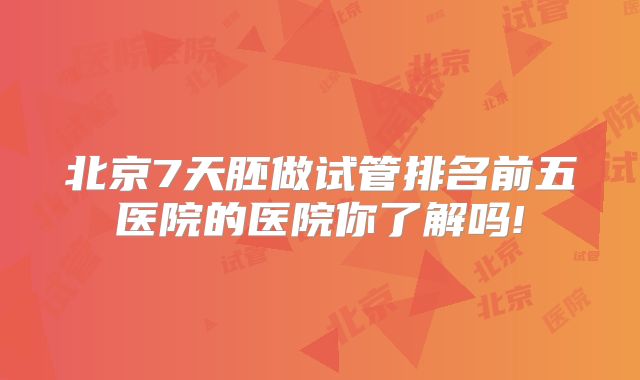 北京7天胚做试管排名前五医院的医院你了解吗!