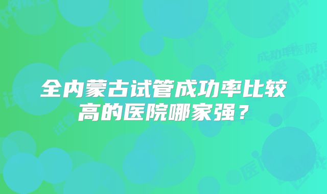 全内蒙古试管成功率比较高的医院哪家强？