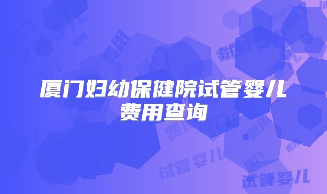 厦门妇幼保健院试管婴儿费用查询