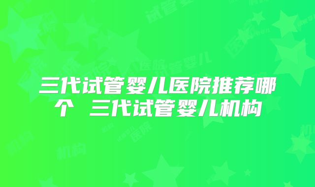 三代试管婴儿医院推荐哪个 三代试管婴儿机构