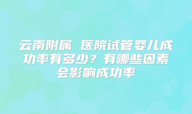 云南附属 医院试管婴儿成功率有多少？有哪些因素会影响成功率