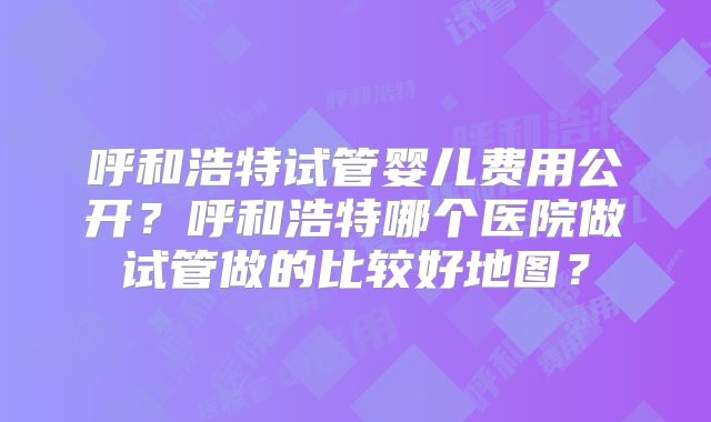呼和浩特试管婴儿费用公开？呼和浩特哪个医院做试管做的比较好地图？