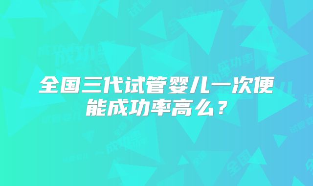 全国三代试管婴儿一次便能成功率高么？
