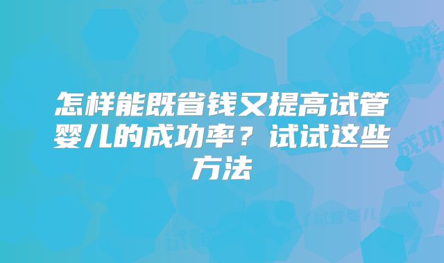 怎样能既省钱又提高试管婴儿的成功率？试试这些方法