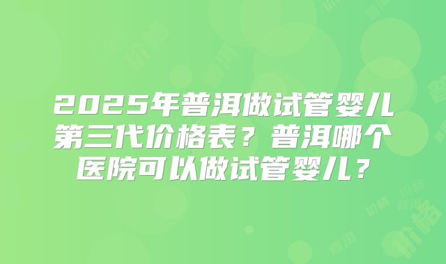 2025年普洱做试管婴儿第三代价格表？普洱哪个医院可以做试管婴儿？