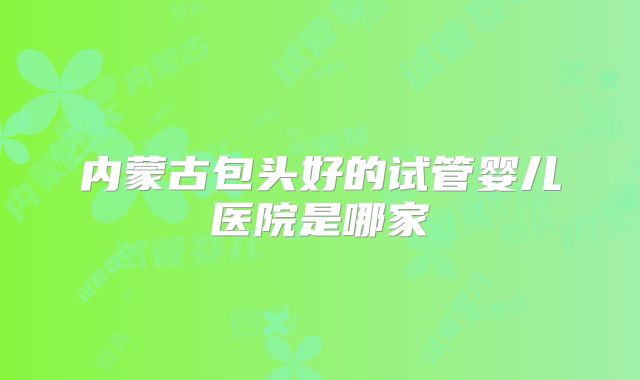 内蒙古包头好的试管婴儿医院是哪家